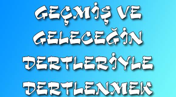 GEÇMiŞ VE GELECEĞİN DERTLERİYLE DERTLENMEK